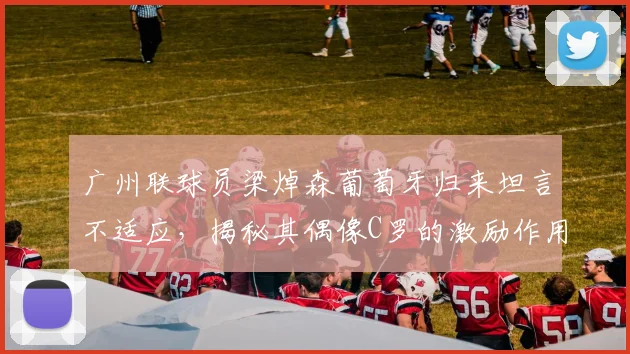 广州联球员梁焯森葡萄牙归来坦言不适应，揭秘其偶像C罗的激励作用