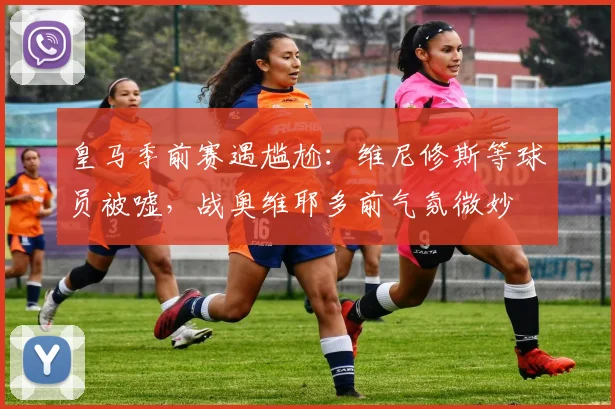 皇马季前赛遇尴尬:维尼修斯等球员被嘘,战奥维耶多前气氛微妙