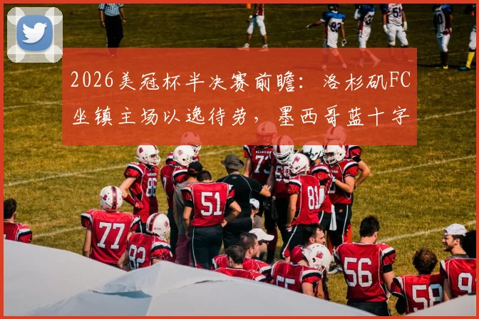 2026美冠杯半决赛前瞻：洛杉矶FC坐镇主场以逸待劳，墨西哥蓝十字能否成功复仇翻盘？
