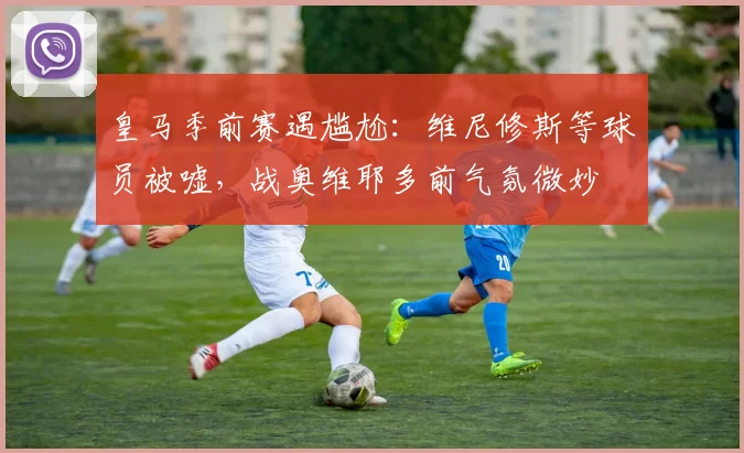 皇马季前赛遇尴尬：维尼修斯等球员被嘘，战奥维耶多前气氛微妙