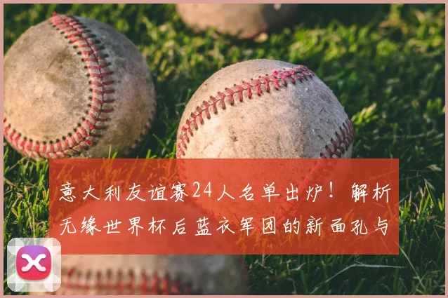 意大利友谊赛24人名单出炉!解析无缘世界杯后蓝衣军团的新面孔与战术看点
