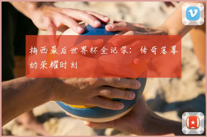 梅西最后世界杯全记录:传奇落幕的荣耀时刻