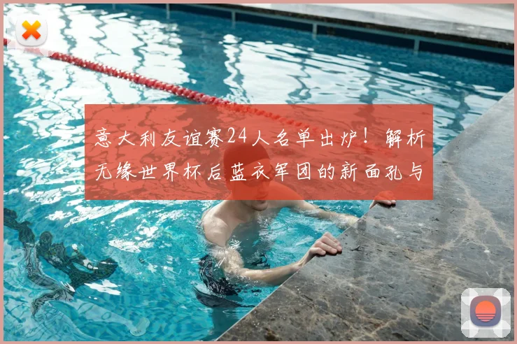 意大利友谊赛24人名单出炉！解析无缘世界杯后蓝衣军团的新面孔与战术看点