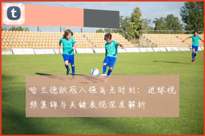 哈兰德欧冠八强高光时刻:进球视频集锦与关键表现深度解析